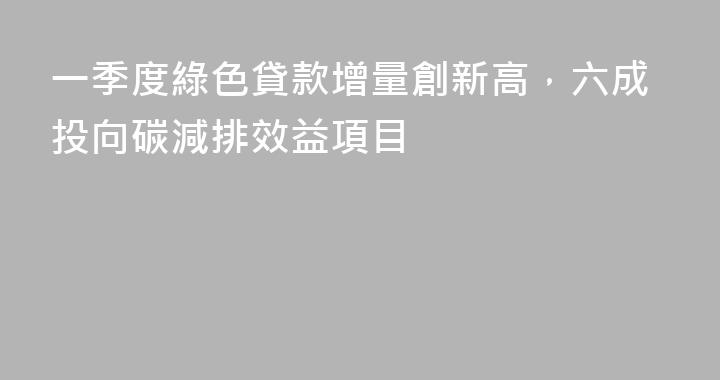一季度綠色貸款增量創新高，六成投向碳減排效益項目
