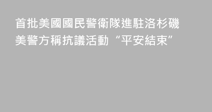 首批美國國民警衛隊進駐洛杉磯 美警方稱抗議活動“平安結束”