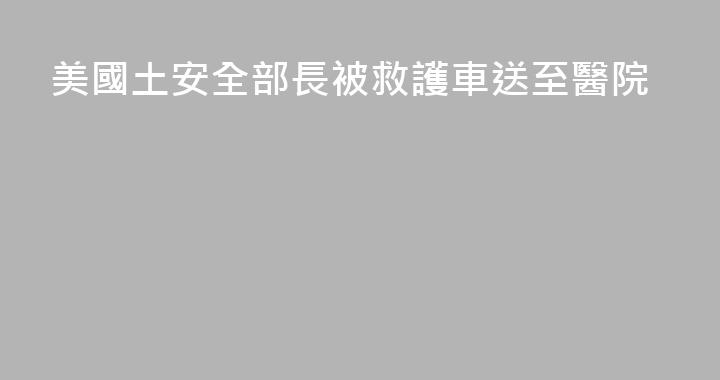 美國土安全部長被救護車送至醫院