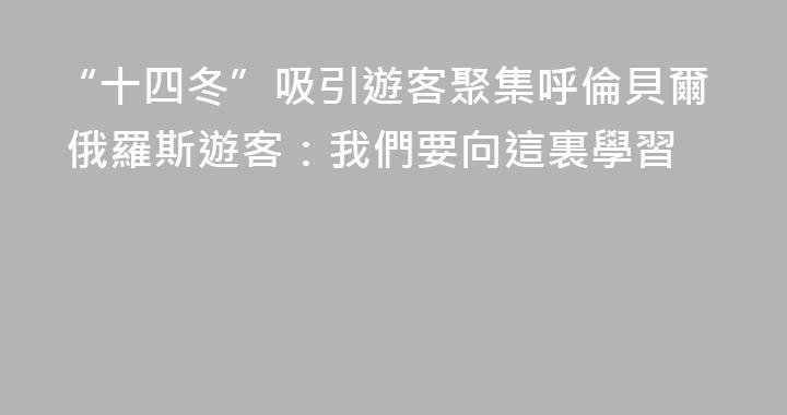 “十四冬”吸引遊客聚集呼倫貝爾 俄羅斯遊客：我們要向這裏學習