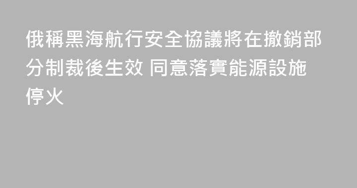 俄稱黑海航行安全協議將在撤銷部分制裁後生效 同意落實能源設施停火