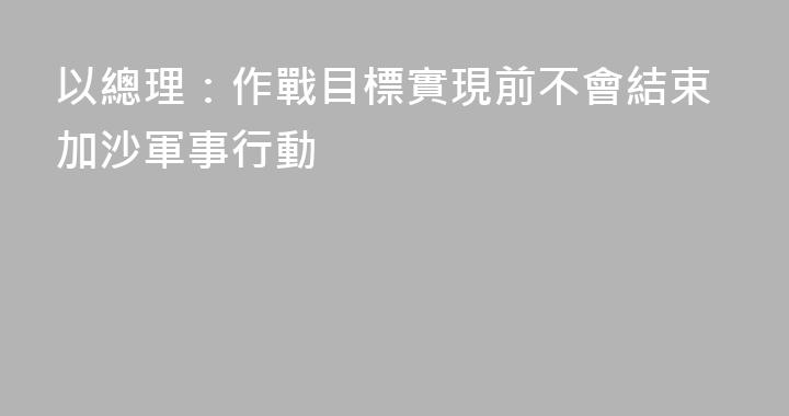 以總理：作戰目標實現前不會結束加沙軍事行動