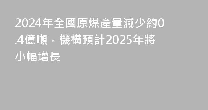 2024年全國原煤產量減少約0.4億噸，機構預計2025年將小幅增長