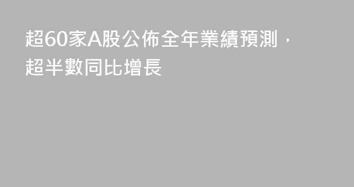 超60家A股公佈全年業績預測，超半數同比增長