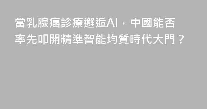 當乳腺癌診療邂逅AI，中國能否率先叩開精準智能均質時代大門？