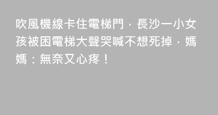 吹風機線卡住電梯門，長沙一小女孩被困電梯大聲哭喊不想死掉，媽媽：無奈又心疼！