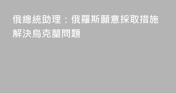 俄總統助理：俄羅斯願意採取措施解決烏克蘭問題