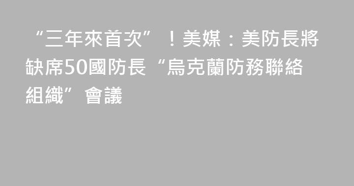 “三年來首次”！美媒：美防長將缺席50國防長“烏克蘭防務聯絡組織”會議