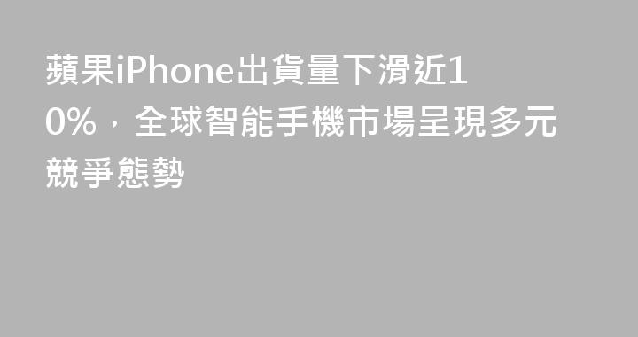 蘋果iPhone出貨量下滑近10%，全球智能手機市場呈現多元競爭態勢