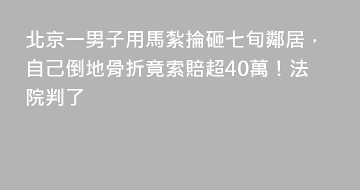 北京一男子用馬紮掄砸七旬鄰居，自己倒地骨折竟索賠超40萬！法院判了