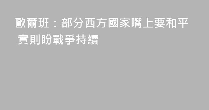 歐爾班：部分西方國家嘴上要和平 實則盼戰爭持續