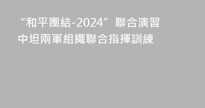 “和平團結-2024”聯合演習 中坦兩軍組織聯合指揮訓練