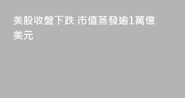 美股收盤下跌 市值蒸發逾1萬億美元