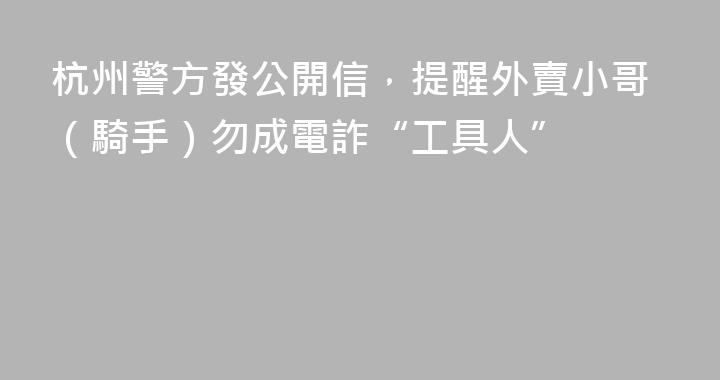 杭州警方發公開信，提醒外賣小哥（騎手）勿成電詐“工具人”