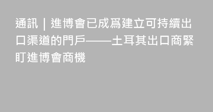 通訊｜進博會已成爲建立可持續出口渠道的門戶——土耳其出口商緊盯進博會商機