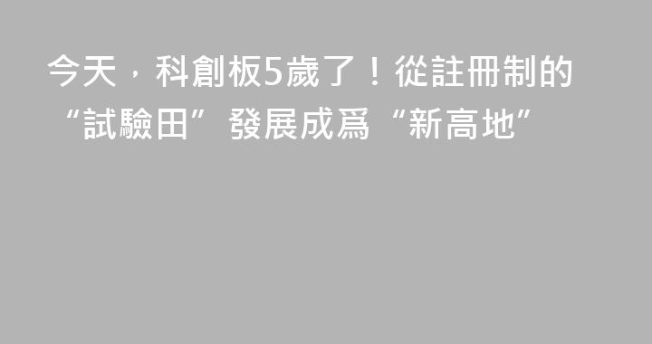 今天，科創板5歲了！從註冊制的“試驗田”發展成爲“新高地”