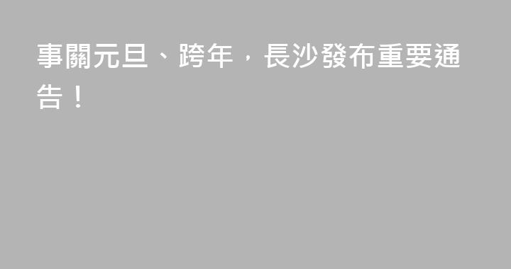 事關元旦、跨年，長沙發布重要通告！