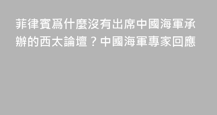 菲律賓爲什麼沒有出席中國海軍承辦的西太論壇？中國海軍專家回應