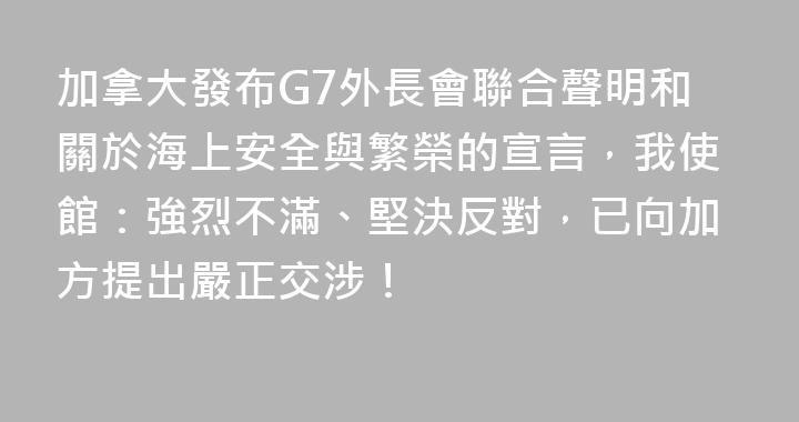 加拿大發布G7外長會聯合聲明和關於海上安全與繁榮的宣言，我使館：強烈不滿、堅決反對，已向加方提出嚴正交涉！