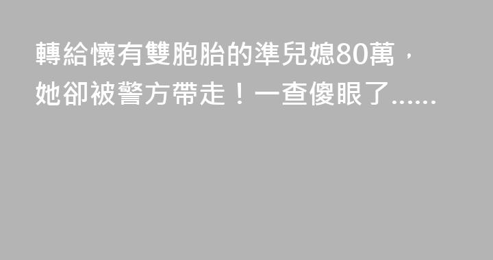 轉給懷有雙胞胎的準兒媳80萬，她卻被警方帶走！一查傻眼了……