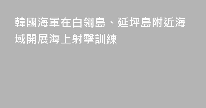 韓國海軍在白翎島、延坪島附近海域開展海上射擊訓練