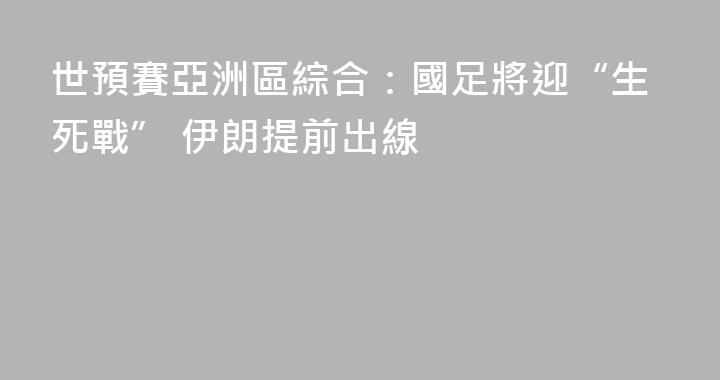 世預賽亞洲區綜合：國足將迎“生死戰” 伊朗提前出線