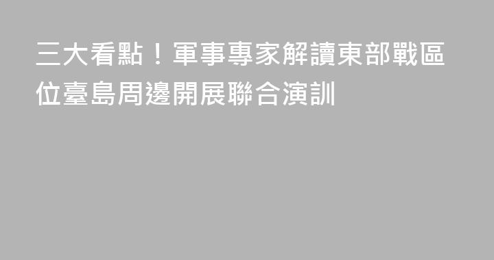 三大看點！軍事專家解讀東部戰區位臺島周邊開展聯合演訓