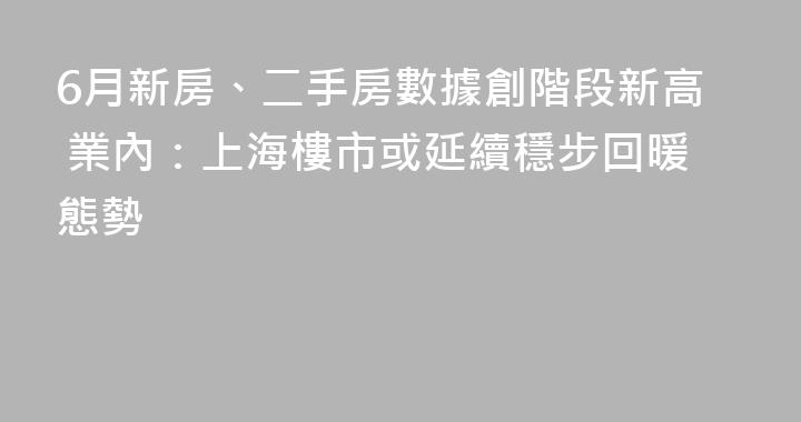 6月新房、二手房數據創階段新高 業內：上海樓市或延續穩步回暖態勢
