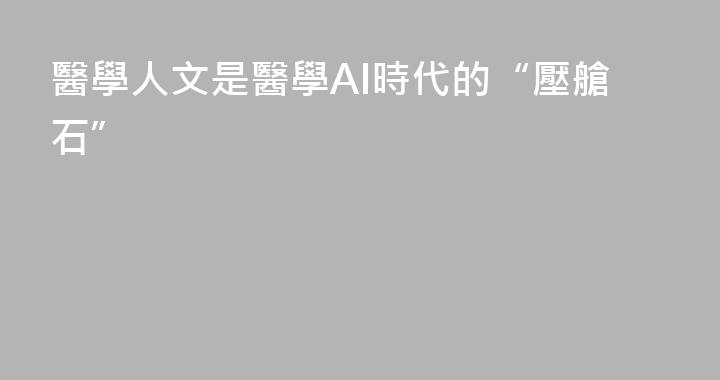 醫學人文是醫學AI時代的“壓艙石”