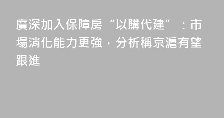 廣深加入保障房“以購代建”：市場消化能力更強，分析稱京滬有望跟進