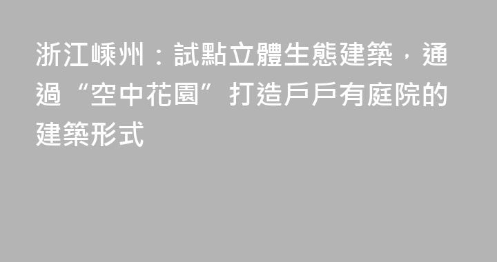 浙江嵊州：試點立體生態建築，通過“空中花園”打造戶戶有庭院的建築形式