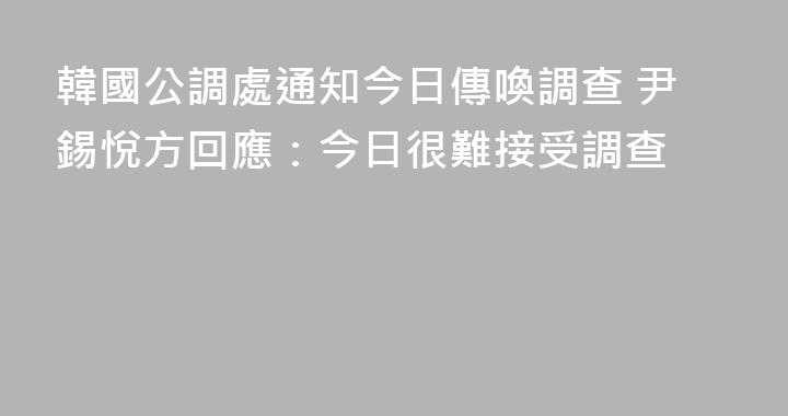 韓國公調處通知今日傳喚調查 尹錫悅方回應：今日很難接受調查