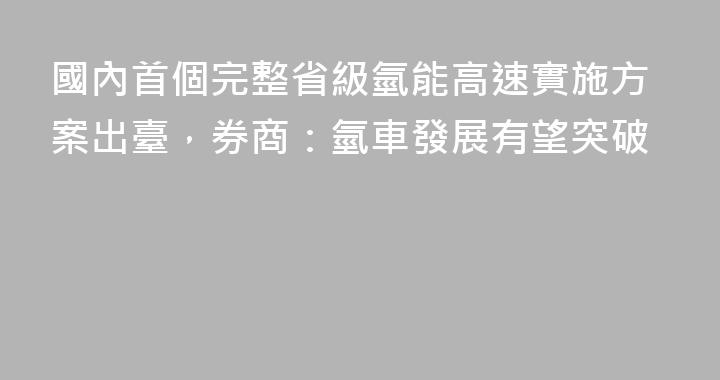 國內首個完整省級氫能高速實施方案出臺，券商：氫車發展有望突破