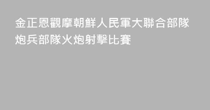 金正恩觀摩朝鮮人民軍大聯合部隊炮兵部隊火炮射擊比賽