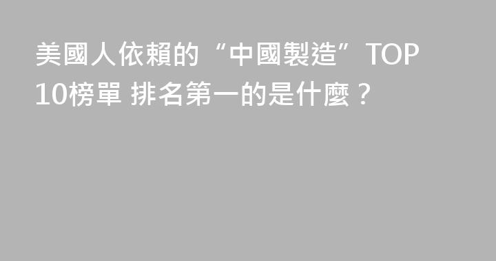 美國人依賴的“中國製造”TOP10榜單 排名第一的是什麼？