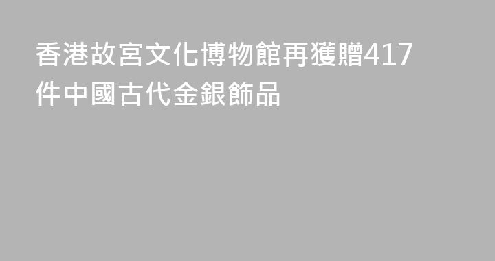 香港故宮文化博物館再獲贈417件中國古代金銀飾品