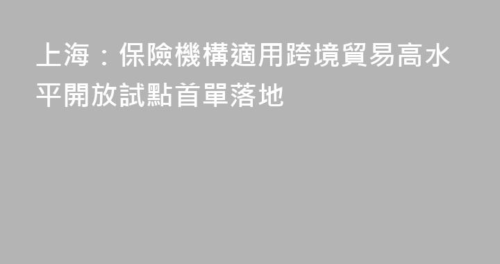 上海：保險機構適用跨境貿易高水平開放試點首單落地