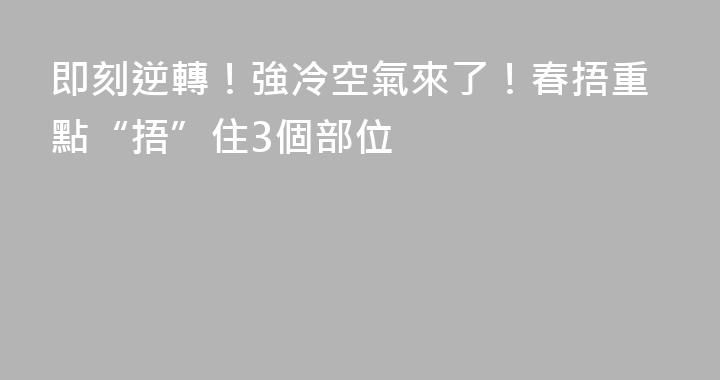 即刻逆轉！強冷空氣來了！春捂重點“捂”住3個部位