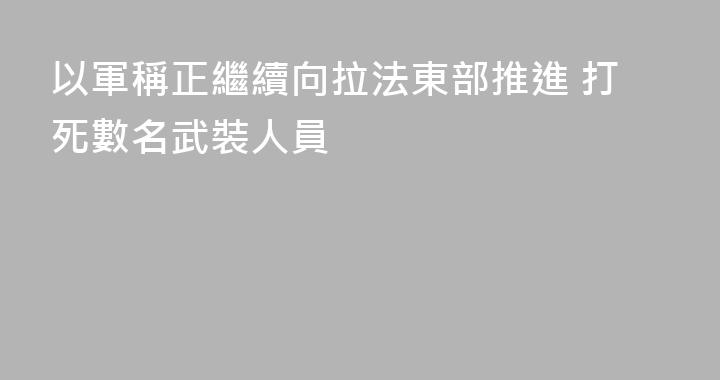 以軍稱正繼續向拉法東部推進 打死數名武裝人員