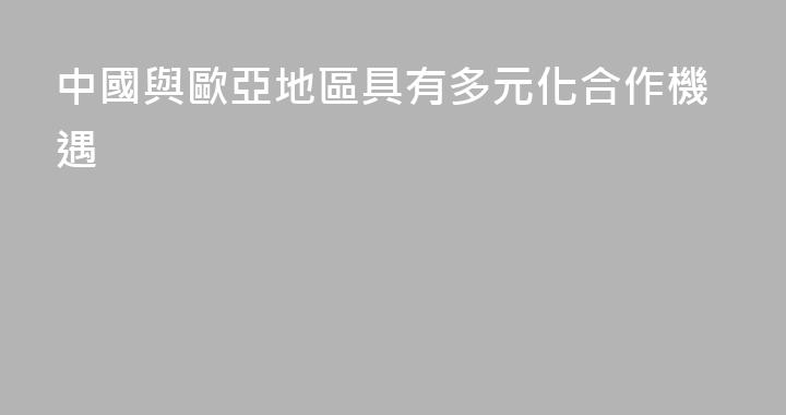 中國與歐亞地區具有多元化合作機遇