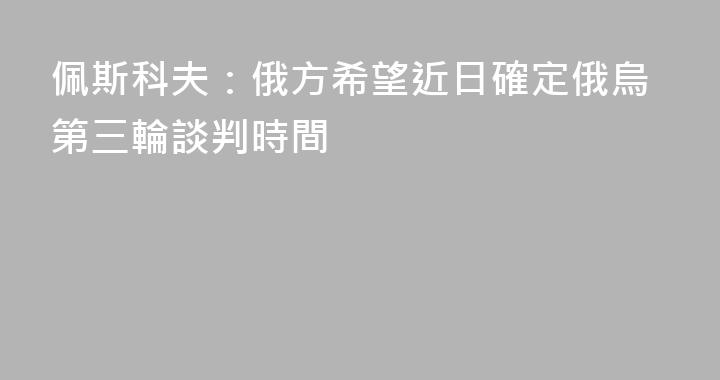 佩斯科夫：俄方希望近日確定俄烏第三輪談判時間