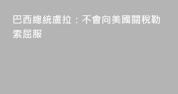 巴西總統盧拉：不會向美國關稅勒索屈服