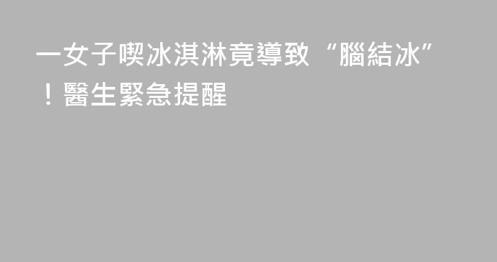 一女子喫冰淇淋竟導致“腦結冰”！醫生緊急提醒