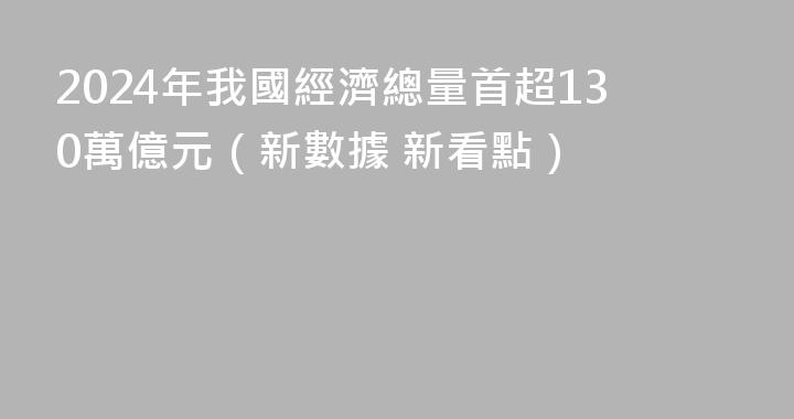 2024年我國經濟總量首超130萬億元（新數據 新看點）