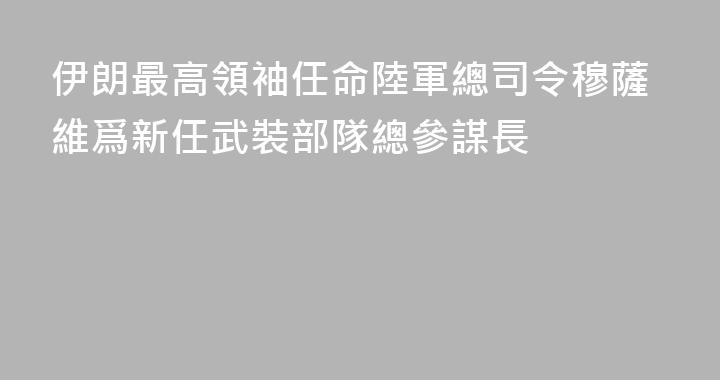 伊朗最高領袖任命陸軍總司令穆薩維爲新任武裝部隊總參謀長