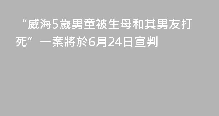 “威海5歲男童被生母和其男友打死”一案將於6月24日宣判