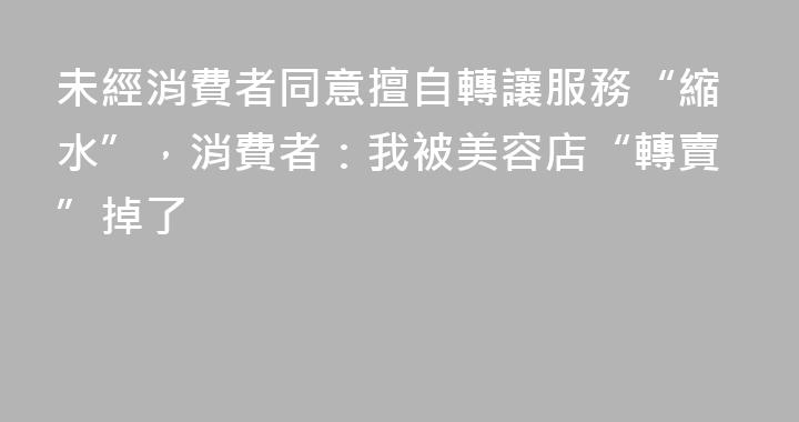未經消費者同意擅自轉讓服務“縮水”，消費者：我被美容店“轉賣”掉了