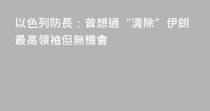 以色列防長：曾想過“清除”伊朗最高領袖但無機會