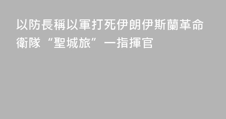以防長稱以軍打死伊朗伊斯蘭革命衛隊“聖城旅”一指揮官