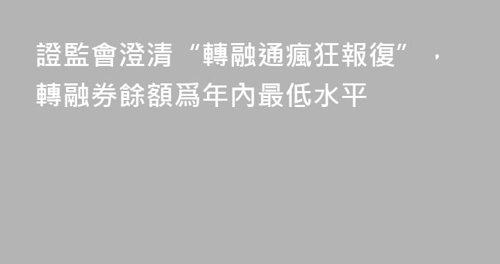 證監會澄清“轉融通瘋狂報復”，轉融券餘額爲年內最低水平